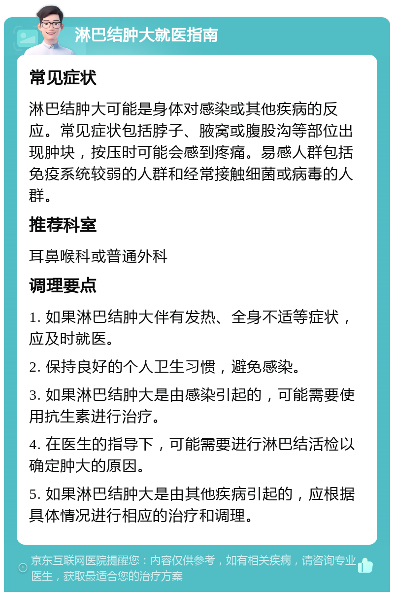 淋巴结肿大就医指南 常见症状 淋巴结肿大可能是身体对感染或其他疾病的反应。常见症状包括脖子、腋窝或腹股沟等部位出现肿块，按压时可能会感到疼痛。易感人群包括免疫系统较弱的人群和经常接触细菌或病毒的人群。 推荐科室 耳鼻喉科或普通外科 调理要点 1. 如果淋巴结肿大伴有发热、全身不适等症状，应及时就医。 2. 保持良好的个人卫生习惯，避免感染。 3. 如果淋巴结肿大是由感染引起的，可能需要使用抗生素进行治疗。 4. 在医生的指导下，可能需要进行淋巴结活检以确定肿大的原因。 5. 如果淋巴结肿大是由其他疾病引起的，应根据具体情况进行相应的治疗和调理。