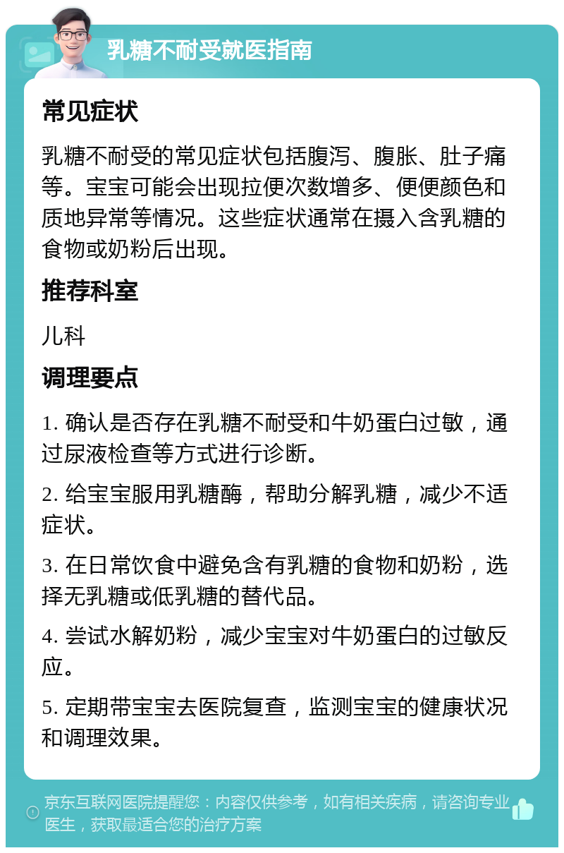 乳糖不耐受就医指南 常见症状 乳糖不耐受的常见症状包括腹泻、腹胀、肚子痛等。宝宝可能会出现拉便次数增多、便便颜色和质地异常等情况。这些症状通常在摄入含乳糖的食物或奶粉后出现。 推荐科室 儿科 调理要点 1. 确认是否存在乳糖不耐受和牛奶蛋白过敏，通过尿液检查等方式进行诊断。 2. 给宝宝服用乳糖酶，帮助分解乳糖，减少不适症状。 3. 在日常饮食中避免含有乳糖的食物和奶粉，选择无乳糖或低乳糖的替代品。 4. 尝试水解奶粉，减少宝宝对牛奶蛋白的过敏反应。 5. 定期带宝宝去医院复查，监测宝宝的健康状况和调理效果。