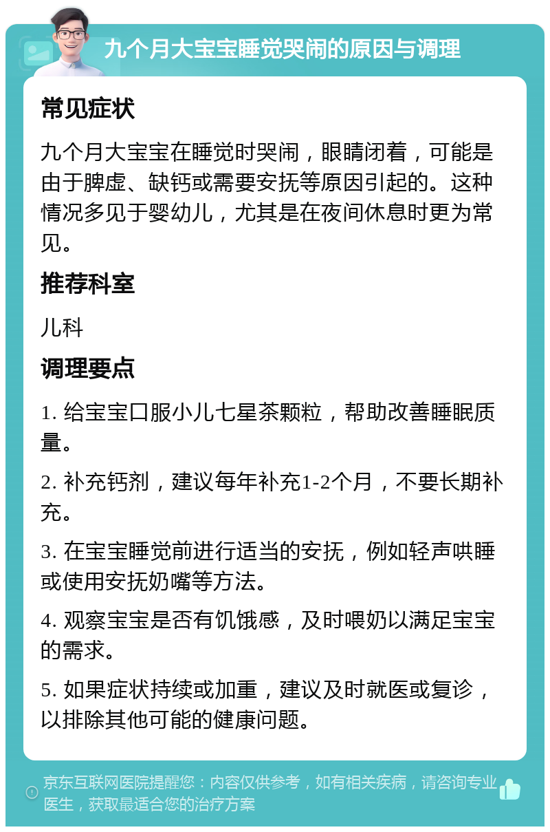 九个月大宝宝睡觉哭闹的原因与调理 常见症状 九个月大宝宝在睡觉时哭闹，眼睛闭着，可能是由于脾虚、缺钙或需要安抚等原因引起的。这种情况多见于婴幼儿，尤其是在夜间休息时更为常见。 推荐科室 儿科 调理要点 1. 给宝宝口服小儿七星茶颗粒，帮助改善睡眠质量。 2. 补充钙剂，建议每年补充1-2个月，不要长期补充。 3. 在宝宝睡觉前进行适当的安抚，例如轻声哄睡或使用安抚奶嘴等方法。 4. 观察宝宝是否有饥饿感，及时喂奶以满足宝宝的需求。 5. 如果症状持续或加重，建议及时就医或复诊，以排除其他可能的健康问题。