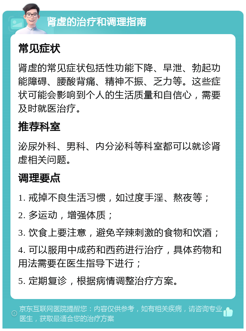 肾虚的治疗和调理指南 常见症状 肾虚的常见症状包括性功能下降、早泄、勃起功能障碍、腰酸背痛、精神不振、乏力等。这些症状可能会影响到个人的生活质量和自信心，需要及时就医治疗。 推荐科室 泌尿外科、男科、内分泌科等科室都可以就诊肾虚相关问题。 调理要点 1. 戒掉不良生活习惯，如过度手淫、熬夜等； 2. 多运动，增强体质； 3. 饮食上要注意，避免辛辣刺激的食物和饮酒； 4. 可以服用中成药和西药进行治疗，具体药物和用法需要在医生指导下进行； 5. 定期复诊，根据病情调整治疗方案。