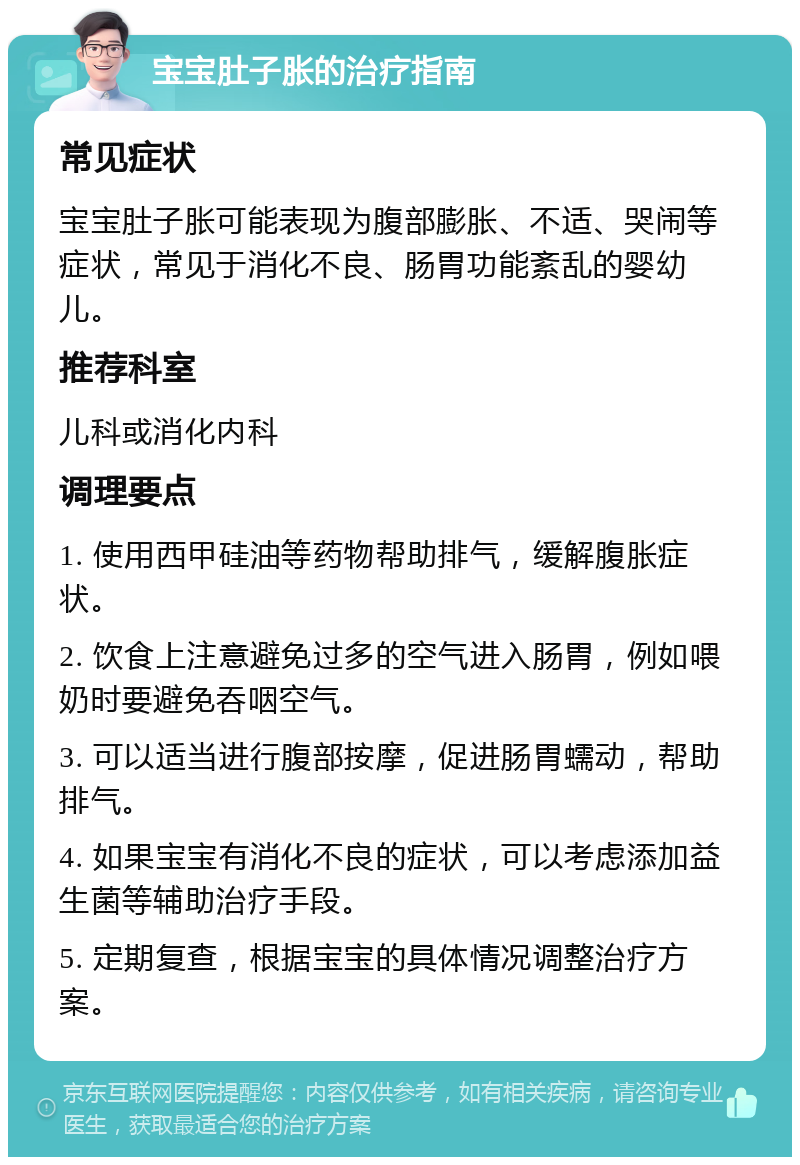 宝宝肚子胀的治疗指南 常见症状 宝宝肚子胀可能表现为腹部膨胀、不适、哭闹等症状，常见于消化不良、肠胃功能紊乱的婴幼儿。 推荐科室 儿科或消化内科 调理要点 1. 使用西甲硅油等药物帮助排气，缓解腹胀症状。 2. 饮食上注意避免过多的空气进入肠胃，例如喂奶时要避免吞咽空气。 3. 可以适当进行腹部按摩，促进肠胃蠕动，帮助排气。 4. 如果宝宝有消化不良的症状，可以考虑添加益生菌等辅助治疗手段。 5. 定期复查，根据宝宝的具体情况调整治疗方案。