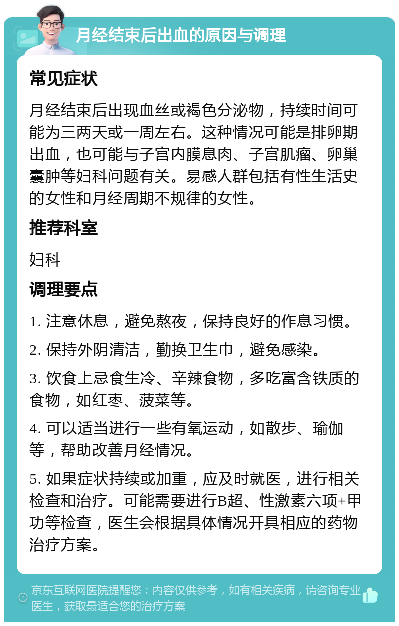 月经结束后出血的原因与调理 常见症状 月经结束后出现血丝或褐色分泌物，持续时间可能为三两天或一周左右。这种情况可能是排卵期出血，也可能与子宫内膜息肉、子宫肌瘤、卵巢囊肿等妇科问题有关。易感人群包括有性生活史的女性和月经周期不规律的女性。 推荐科室 妇科 调理要点 1. 注意休息，避免熬夜，保持良好的作息习惯。 2. 保持外阴清洁，勤换卫生巾，避免感染。 3. 饮食上忌食生冷、辛辣食物，多吃富含铁质的食物，如红枣、菠菜等。 4. 可以适当进行一些有氧运动，如散步、瑜伽等，帮助改善月经情况。 5. 如果症状持续或加重，应及时就医，进行相关检查和治疗。可能需要进行B超、性激素六项+甲功等检查，医生会根据具体情况开具相应的药物治疗方案。