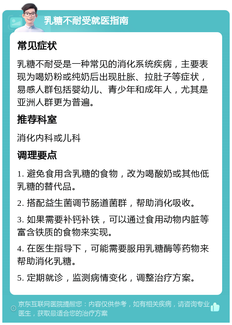 乳糖不耐受就医指南 常见症状 乳糖不耐受是一种常见的消化系统疾病，主要表现为喝奶粉或纯奶后出现肚胀、拉肚子等症状，易感人群包括婴幼儿、青少年和成年人，尤其是亚洲人群更为普遍。 推荐科室 消化内科或儿科 调理要点 1. 避免食用含乳糖的食物，改为喝酸奶或其他低乳糖的替代品。 2. 搭配益生菌调节肠道菌群，帮助消化吸收。 3. 如果需要补钙补铁，可以通过食用动物内脏等富含铁质的食物来实现。 4. 在医生指导下，可能需要服用乳糖酶等药物来帮助消化乳糖。 5. 定期就诊，监测病情变化，调整治疗方案。