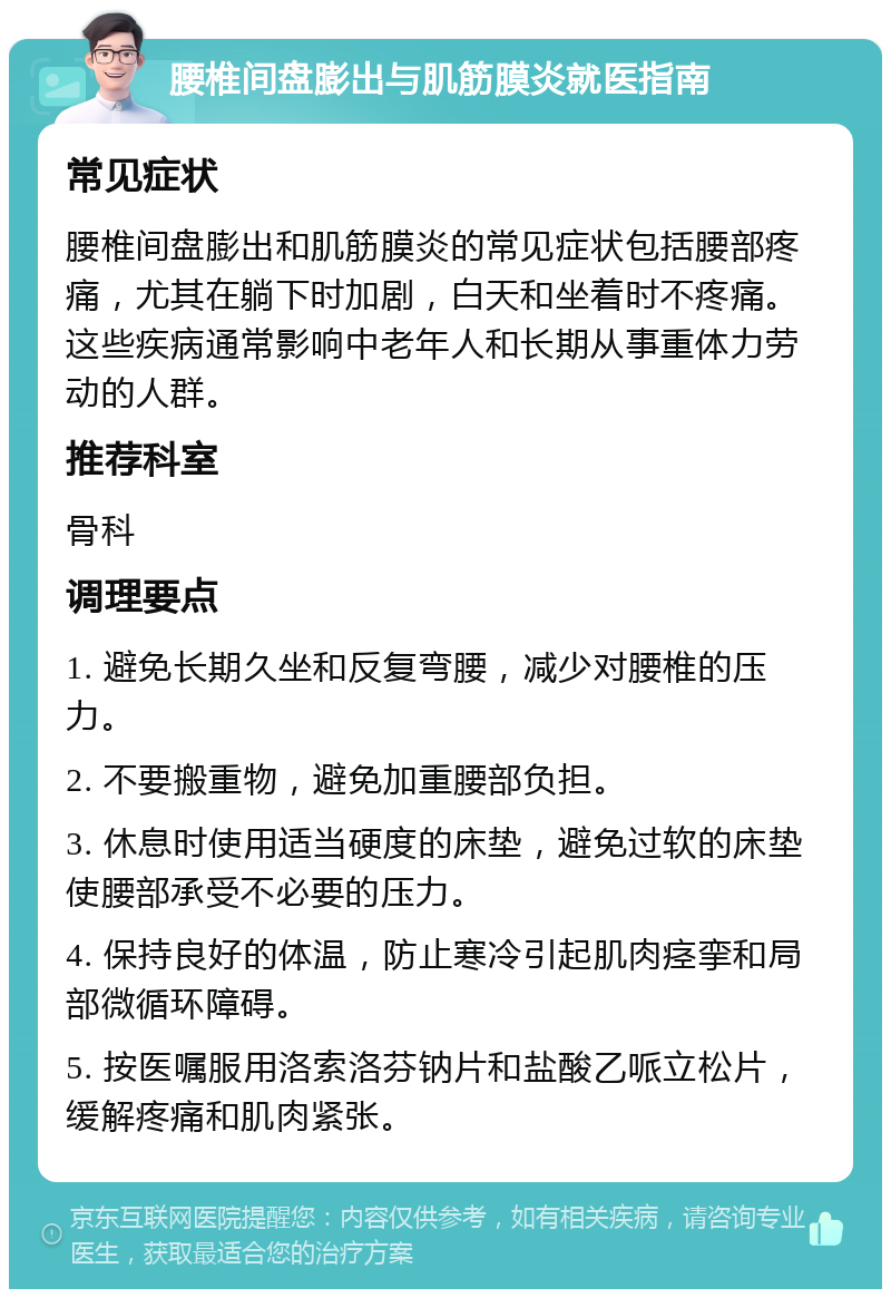 腰椎间盘膨出与肌筋膜炎就医指南 常见症状 腰椎间盘膨出和肌筋膜炎的常见症状包括腰部疼痛，尤其在躺下时加剧，白天和坐着时不疼痛。这些疾病通常影响中老年人和长期从事重体力劳动的人群。 推荐科室 骨科 调理要点 1. 避免长期久坐和反复弯腰，减少对腰椎的压力。 2. 不要搬重物，避免加重腰部负担。 3. 休息时使用适当硬度的床垫，避免过软的床垫使腰部承受不必要的压力。 4. 保持良好的体温，防止寒冷引起肌肉痉挛和局部微循环障碍。 5. 按医嘱服用洛索洛芬钠片和盐酸乙哌立松片，缓解疼痛和肌肉紧张。