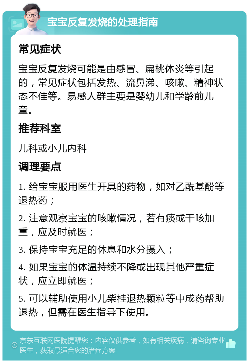 宝宝反复发烧的处理指南 常见症状 宝宝反复发烧可能是由感冒、扁桃体炎等引起的，常见症状包括发热、流鼻涕、咳嗽、精神状态不佳等。易感人群主要是婴幼儿和学龄前儿童。 推荐科室 儿科或小儿内科 调理要点 1. 给宝宝服用医生开具的药物，如对乙酰基酚等退热药； 2. 注意观察宝宝的咳嗽情况，若有痰或干咳加重，应及时就医； 3. 保持宝宝充足的休息和水分摄入； 4. 如果宝宝的体温持续不降或出现其他严重症状，应立即就医； 5. 可以辅助使用小儿柴桂退热颗粒等中成药帮助退热，但需在医生指导下使用。