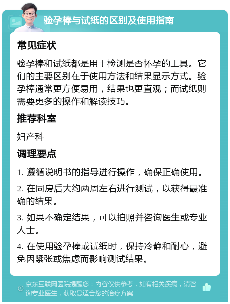 验孕棒与试纸的区别及使用指南 常见症状 验孕棒和试纸都是用于检测是否怀孕的工具。它们的主要区别在于使用方法和结果显示方式。验孕棒通常更方便易用，结果也更直观；而试纸则需要更多的操作和解读技巧。 推荐科室 妇产科 调理要点 1. 遵循说明书的指导进行操作，确保正确使用。 2. 在同房后大约两周左右进行测试，以获得最准确的结果。 3. 如果不确定结果，可以拍照并咨询医生或专业人士。 4. 在使用验孕棒或试纸时，保持冷静和耐心，避免因紧张或焦虑而影响测试结果。