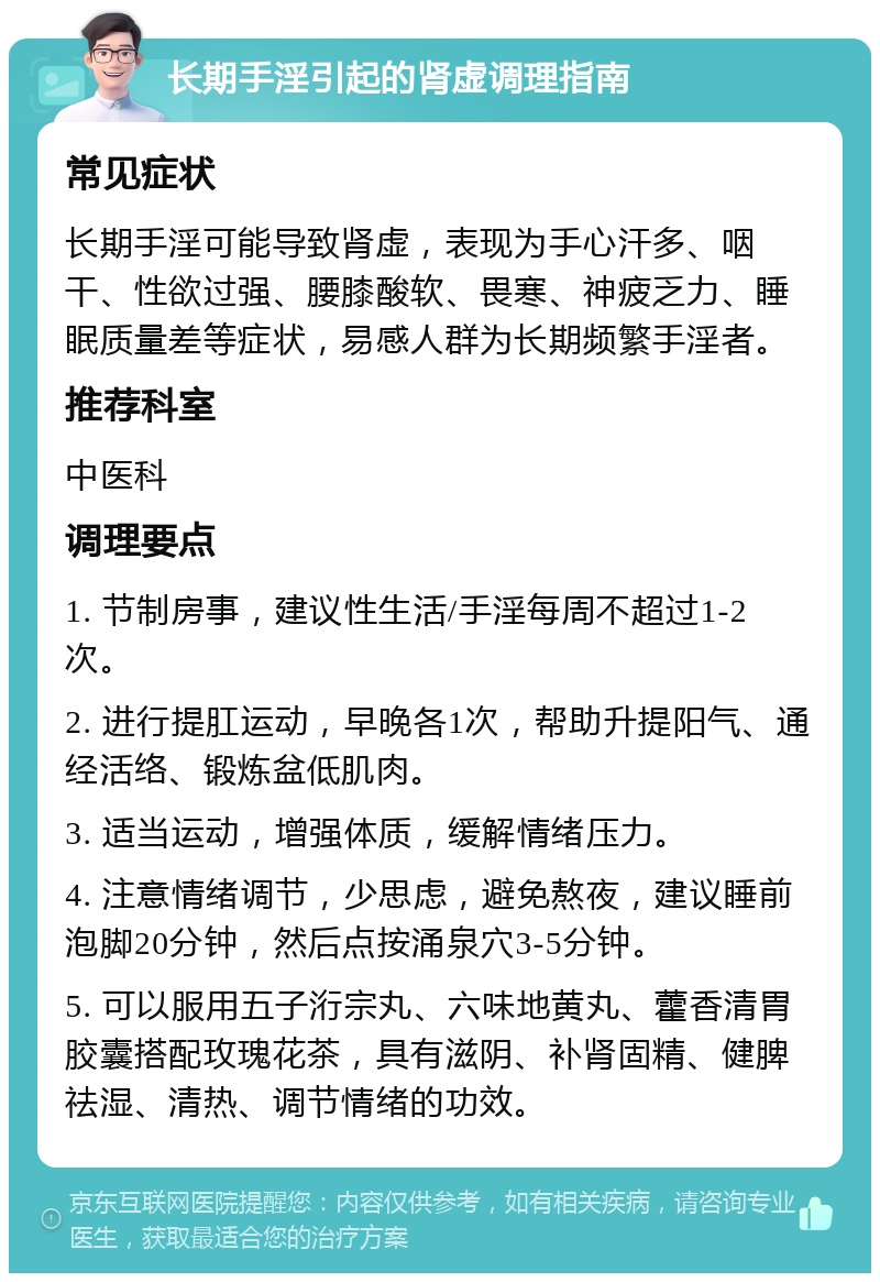 长期手淫引起的肾虚调理指南 常见症状 长期手淫可能导致肾虚，表现为手心汗多、咽干、性欲过强、腰膝酸软、畏寒、神疲乏力、睡眠质量差等症状，易感人群为长期频繁手淫者。 推荐科室 中医科 调理要点 1. 节制房事，建议性生活/手淫每周不超过1-2次。 2. 进行提肛运动，早晚各1次，帮助升提阳气、通经活络、锻炼盆低肌肉。 3. 适当运动，增强体质，缓解情绪压力。 4. 注意情绪调节，少思虑，避免熬夜，建议睡前泡脚20分钟，然后点按涌泉穴3-5分钟。 5. 可以服用五子洐宗丸、六味地黄丸、藿香清胃胶囊搭配玫瑰花茶，具有滋阴、补肾固精、健脾祛湿、清热、调节情绪的功效。