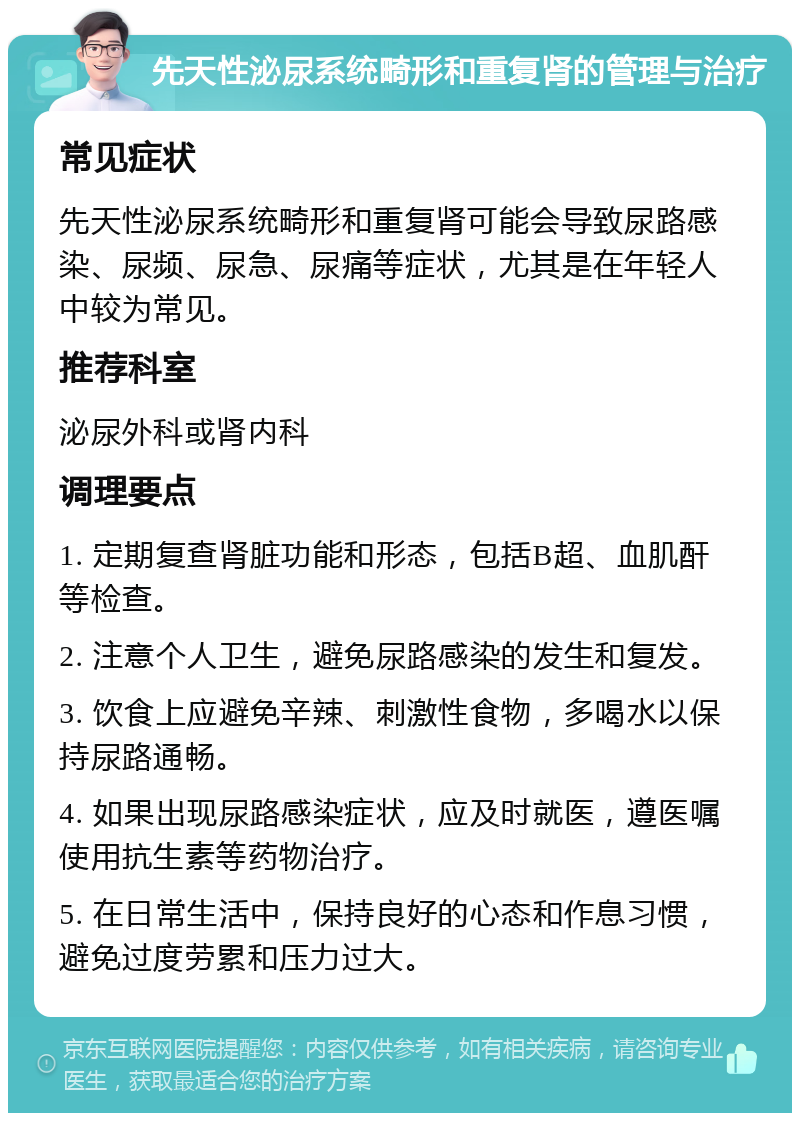 先天性泌尿系统畸形和重复肾的管理与治疗 常见症状 先天性泌尿系统畸形和重复肾可能会导致尿路感染、尿频、尿急、尿痛等症状，尤其是在年轻人中较为常见。 推荐科室 泌尿外科或肾内科 调理要点 1. 定期复查肾脏功能和形态，包括B超、血肌酐等检查。 2. 注意个人卫生，避免尿路感染的发生和复发。 3. 饮食上应避免辛辣、刺激性食物，多喝水以保持尿路通畅。 4. 如果出现尿路感染症状，应及时就医，遵医嘱使用抗生素等药物治疗。 5. 在日常生活中，保持良好的心态和作息习惯，避免过度劳累和压力过大。