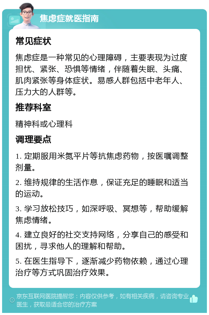 焦虑症就医指南 常见症状 焦虑症是一种常见的心理障碍，主要表现为过度担忧、紧张、恐惧等情绪，伴随着失眠、头痛、肌肉紧张等身体症状。易感人群包括中老年人、压力大的人群等。 推荐科室 精神科或心理科 调理要点 1. 定期服用米氮平片等抗焦虑药物，按医嘱调整剂量。 2. 维持规律的生活作息，保证充足的睡眠和适当的运动。 3. 学习放松技巧，如深呼吸、冥想等，帮助缓解焦虑情绪。 4. 建立良好的社交支持网络，分享自己的感受和困扰，寻求他人的理解和帮助。 5. 在医生指导下，逐渐减少药物依赖，通过心理治疗等方式巩固治疗效果。