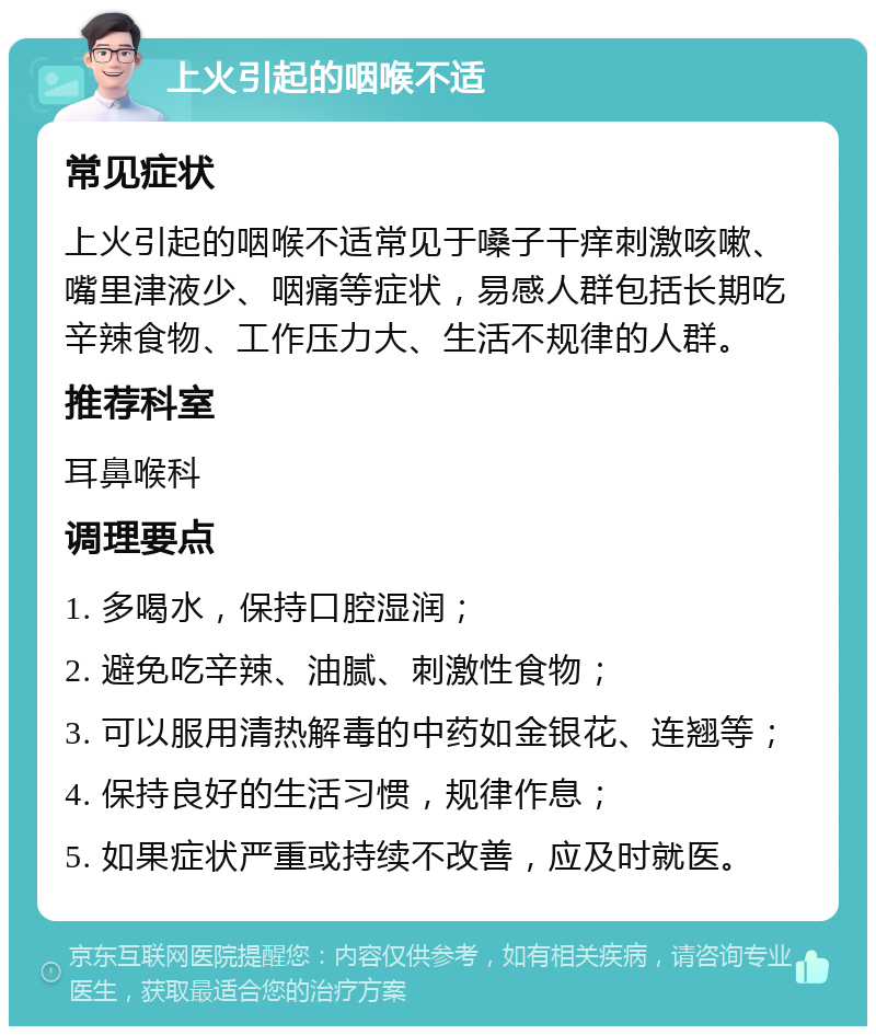 上火引起的咽喉不适 常见症状 上火引起的咽喉不适常见于嗓子干痒刺激咳嗽、嘴里津液少、咽痛等症状，易感人群包括长期吃辛辣食物、工作压力大、生活不规律的人群。 推荐科室 耳鼻喉科 调理要点 1. 多喝水，保持口腔湿润； 2. 避免吃辛辣、油腻、刺激性食物； 3. 可以服用清热解毒的中药如金银花、连翘等； 4. 保持良好的生活习惯，规律作息； 5. 如果症状严重或持续不改善，应及时就医。