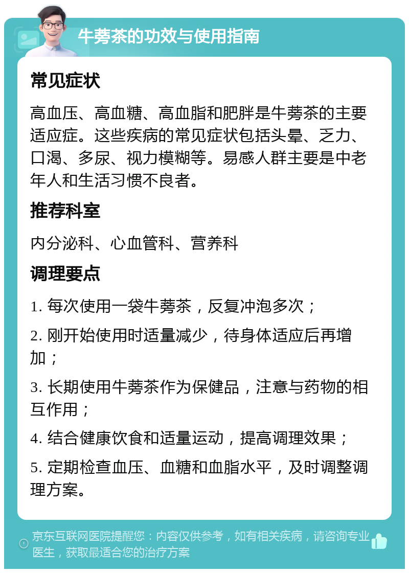 牛蒡茶的功效与使用指南 常见症状 高血压、高血糖、高血脂和肥胖是牛蒡茶的主要适应症。这些疾病的常见症状包括头晕、乏力、口渴、多尿、视力模糊等。易感人群主要是中老年人和生活习惯不良者。 推荐科室 内分泌科、心血管科、营养科 调理要点 1. 每次使用一袋牛蒡茶，反复冲泡多次； 2. 刚开始使用时适量减少，待身体适应后再增加； 3. 长期使用牛蒡茶作为保健品，注意与药物的相互作用； 4. 结合健康饮食和适量运动，提高调理效果； 5. 定期检查血压、血糖和血脂水平，及时调整调理方案。