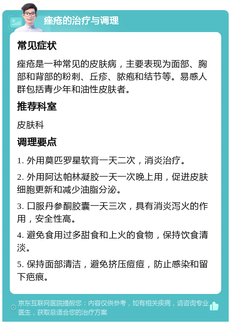 痤疮的治疗与调理 常见症状 痤疮是一种常见的皮肤病，主要表现为面部、胸部和背部的粉刺、丘疹、脓疱和结节等。易感人群包括青少年和油性皮肤者。 推荐科室 皮肤科 调理要点 1. 外用莫匹罗星软膏一天二次，消炎治疗。 2. 外用阿达帕林凝胶一天一次晚上用，促进皮肤细胞更新和减少油脂分泌。 3. 口服丹参酮胶囊一天三次，具有消炎泻火的作用，安全性高。 4. 避免食用过多甜食和上火的食物，保持饮食清淡。 5. 保持面部清洁，避免挤压痘痘，防止感染和留下疤痕。