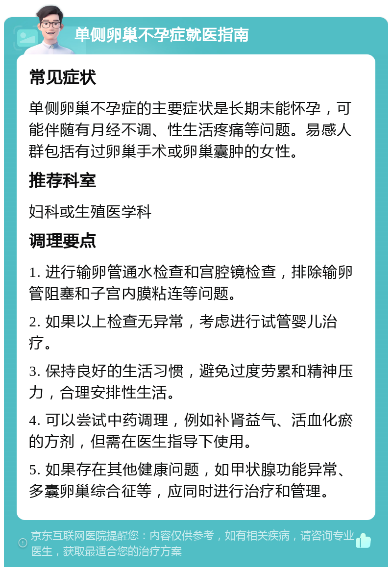 单侧卵巢不孕症就医指南 常见症状 单侧卵巢不孕症的主要症状是长期未能怀孕，可能伴随有月经不调、性生活疼痛等问题。易感人群包括有过卵巢手术或卵巢囊肿的女性。 推荐科室 妇科或生殖医学科 调理要点 1. 进行输卵管通水检查和宫腔镜检查，排除输卵管阻塞和子宫内膜粘连等问题。 2. 如果以上检查无异常，考虑进行试管婴儿治疗。 3. 保持良好的生活习惯，避免过度劳累和精神压力，合理安排性生活。 4. 可以尝试中药调理，例如补肾益气、活血化瘀的方剂，但需在医生指导下使用。 5. 如果存在其他健康问题，如甲状腺功能异常、多囊卵巢综合征等，应同时进行治疗和管理。