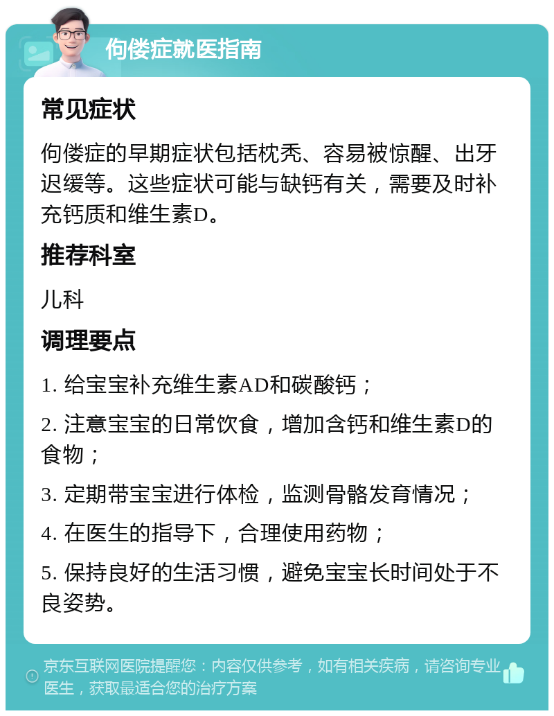 佝偻症就医指南 常见症状 佝偻症的早期症状包括枕秃、容易被惊醒、出牙迟缓等。这些症状可能与缺钙有关，需要及时补充钙质和维生素D。 推荐科室 儿科 调理要点 1. 给宝宝补充维生素AD和碳酸钙； 2. 注意宝宝的日常饮食，增加含钙和维生素D的食物； 3. 定期带宝宝进行体检，监测骨骼发育情况； 4. 在医生的指导下，合理使用药物； 5. 保持良好的生活习惯，避免宝宝长时间处于不良姿势。