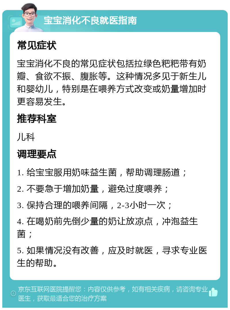 宝宝消化不良就医指南 常见症状 宝宝消化不良的常见症状包括拉绿色粑粑带有奶瓣、食欲不振、腹胀等。这种情况多见于新生儿和婴幼儿，特别是在喂养方式改变或奶量增加时更容易发生。 推荐科室 儿科 调理要点 1. 给宝宝服用奶味益生菌，帮助调理肠道； 2. 不要急于增加奶量，避免过度喂养； 3. 保持合理的喂养间隔，2-3小时一次； 4. 在喝奶前先倒少量的奶让放凉点，冲泡益生菌； 5. 如果情况没有改善，应及时就医，寻求专业医生的帮助。