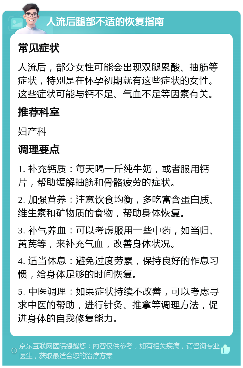 人流后腿部不适的恢复指南 常见症状 人流后，部分女性可能会出现双腿累酸、抽筋等症状，特别是在怀孕初期就有这些症状的女性。这些症状可能与钙不足、气血不足等因素有关。 推荐科室 妇产科 调理要点 1. 补充钙质：每天喝一斤纯牛奶，或者服用钙片，帮助缓解抽筋和骨骼疲劳的症状。 2. 加强营养：注意饮食均衡，多吃富含蛋白质、维生素和矿物质的食物，帮助身体恢复。 3. 补气养血：可以考虑服用一些中药，如当归、黄芪等，来补充气血，改善身体状况。 4. 适当休息：避免过度劳累，保持良好的作息习惯，给身体足够的时间恢复。 5. 中医调理：如果症状持续不改善，可以考虑寻求中医的帮助，进行针灸、推拿等调理方法，促进身体的自我修复能力。