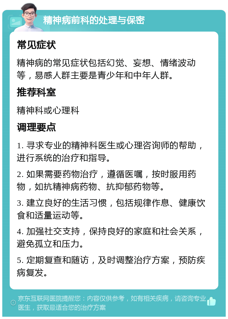 精神病前科的处理与保密 常见症状 精神病的常见症状包括幻觉、妄想、情绪波动等，易感人群主要是青少年和中年人群。 推荐科室 精神科或心理科 调理要点 1. 寻求专业的精神科医生或心理咨询师的帮助，进行系统的治疗和指导。 2. 如果需要药物治疗，遵循医嘱，按时服用药物，如抗精神病药物、抗抑郁药物等。 3. 建立良好的生活习惯，包括规律作息、健康饮食和适量运动等。 4. 加强社交支持，保持良好的家庭和社会关系，避免孤立和压力。 5. 定期复查和随访，及时调整治疗方案，预防疾病复发。