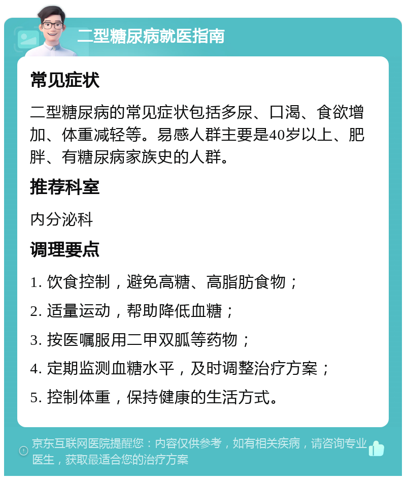 二型糖尿病就医指南 常见症状 二型糖尿病的常见症状包括多尿、口渴、食欲增加、体重减轻等。易感人群主要是40岁以上、肥胖、有糖尿病家族史的人群。 推荐科室 内分泌科 调理要点 1. 饮食控制，避免高糖、高脂肪食物； 2. 适量运动，帮助降低血糖； 3. 按医嘱服用二甲双胍等药物； 4. 定期监测血糖水平，及时调整治疗方案； 5. 控制体重，保持健康的生活方式。