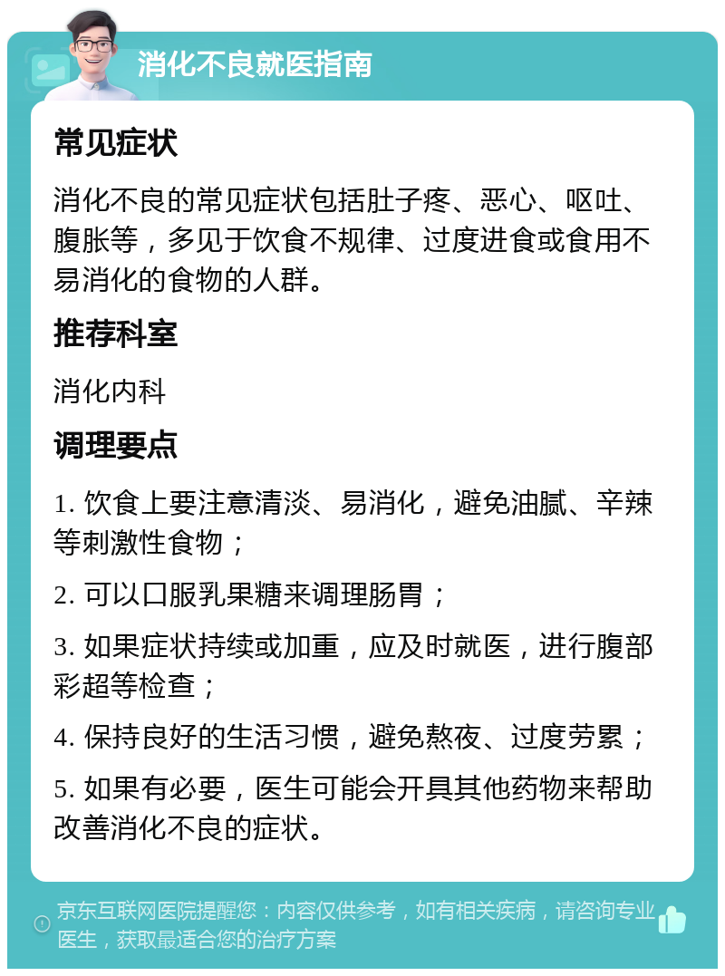 消化不良就医指南 常见症状 消化不良的常见症状包括肚子疼、恶心、呕吐、腹胀等，多见于饮食不规律、过度进食或食用不易消化的食物的人群。 推荐科室 消化内科 调理要点 1. 饮食上要注意清淡、易消化，避免油腻、辛辣等刺激性食物； 2. 可以口服乳果糖来调理肠胃； 3. 如果症状持续或加重，应及时就医，进行腹部彩超等检查； 4. 保持良好的生活习惯，避免熬夜、过度劳累； 5. 如果有必要，医生可能会开具其他药物来帮助改善消化不良的症状。