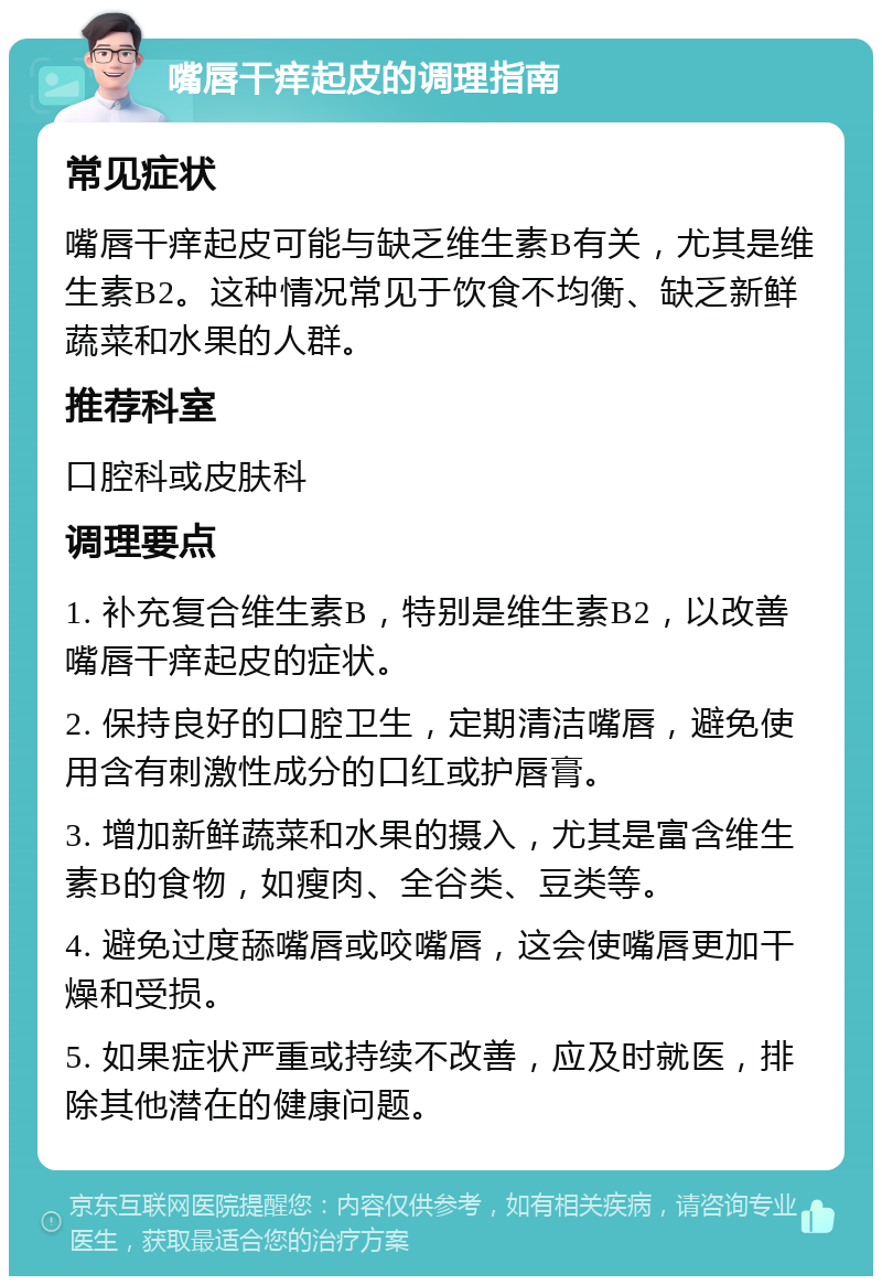 嘴唇干痒起皮的调理指南 常见症状 嘴唇干痒起皮可能与缺乏维生素B有关，尤其是维生素B2。这种情况常见于饮食不均衡、缺乏新鲜蔬菜和水果的人群。 推荐科室 口腔科或皮肤科 调理要点 1. 补充复合维生素B，特别是维生素B2，以改善嘴唇干痒起皮的症状。 2. 保持良好的口腔卫生，定期清洁嘴唇，避免使用含有刺激性成分的口红或护唇膏。 3. 增加新鲜蔬菜和水果的摄入，尤其是富含维生素B的食物，如瘦肉、全谷类、豆类等。 4. 避免过度舔嘴唇或咬嘴唇，这会使嘴唇更加干燥和受损。 5. 如果症状严重或持续不改善，应及时就医，排除其他潜在的健康问题。