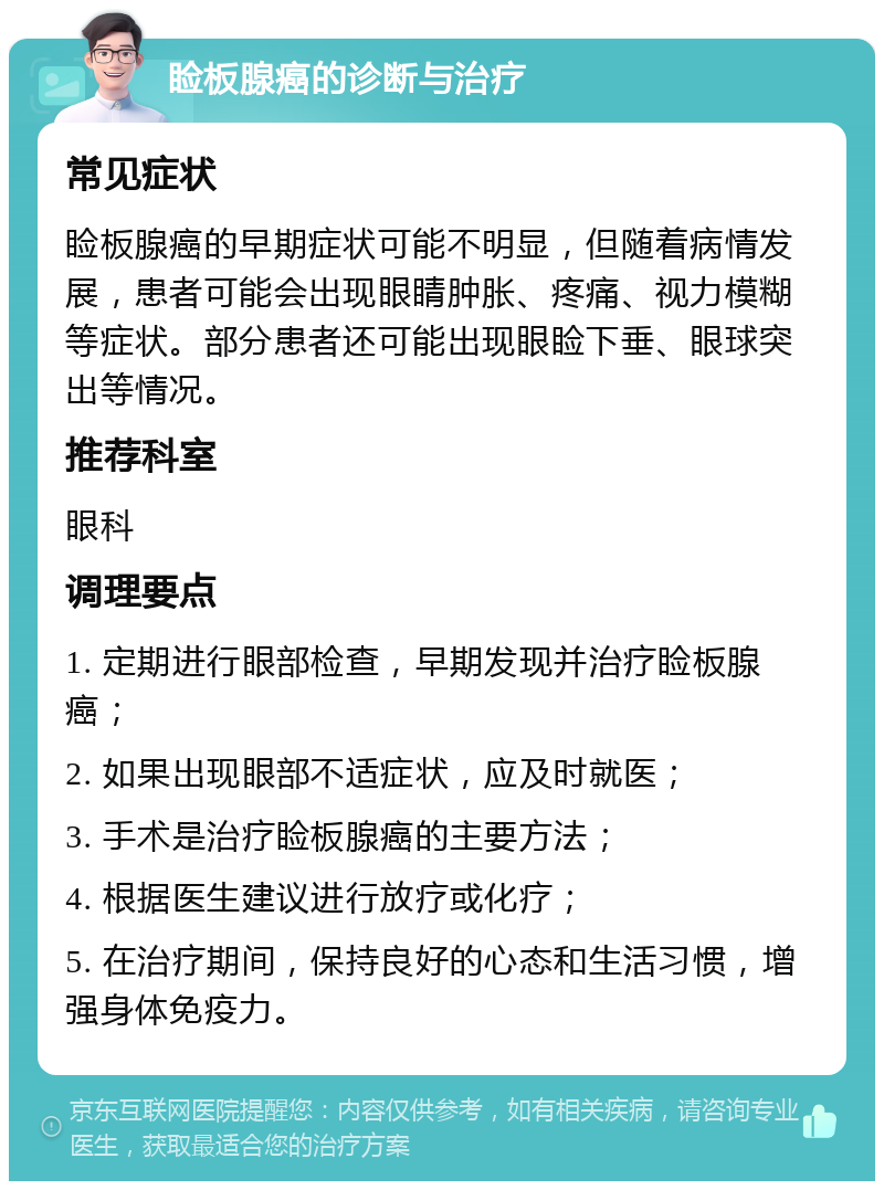 睑板腺癌的诊断与治疗 常见症状 睑板腺癌的早期症状可能不明显，但随着病情发展，患者可能会出现眼睛肿胀、疼痛、视力模糊等症状。部分患者还可能出现眼睑下垂、眼球突出等情况。 推荐科室 眼科 调理要点 1. 定期进行眼部检查，早期发现并治疗睑板腺癌； 2. 如果出现眼部不适症状，应及时就医； 3. 手术是治疗睑板腺癌的主要方法； 4. 根据医生建议进行放疗或化疗； 5. 在治疗期间，保持良好的心态和生活习惯，增强身体免疫力。