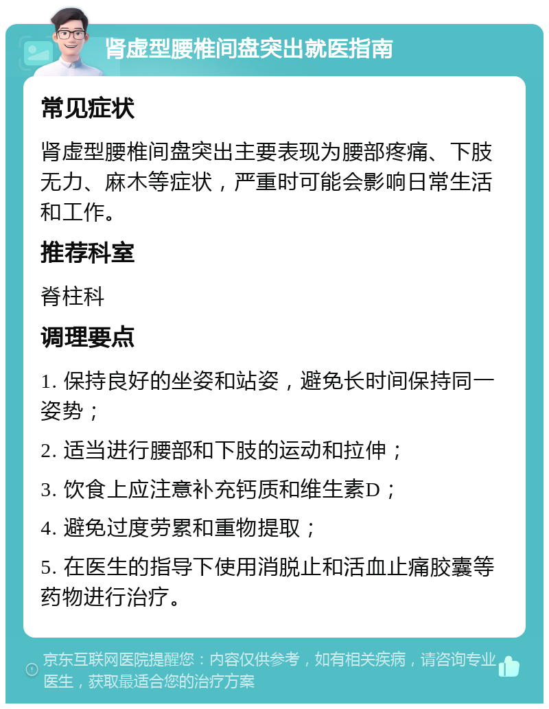 肾虚型腰椎间盘突出就医指南 常见症状 肾虚型腰椎间盘突出主要表现为腰部疼痛、下肢无力、麻木等症状，严重时可能会影响日常生活和工作。 推荐科室 脊柱科 调理要点 1. 保持良好的坐姿和站姿，避免长时间保持同一姿势； 2. 适当进行腰部和下肢的运动和拉伸； 3. 饮食上应注意补充钙质和维生素D； 4. 避免过度劳累和重物提取； 5. 在医生的指导下使用消脱止和活血止痛胶囊等药物进行治疗。