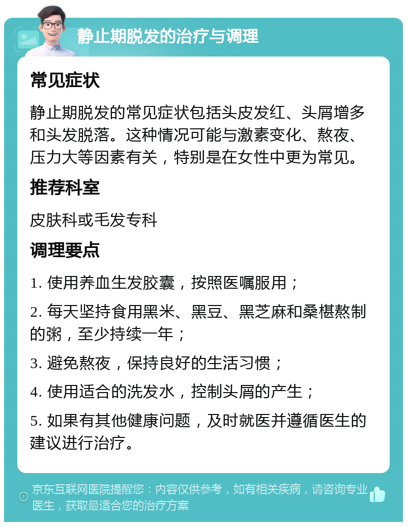 静止期脱发的治疗与调理 常见症状 静止期脱发的常见症状包括头皮发红、头屑增多和头发脱落。这种情况可能与激素变化、熬夜、压力大等因素有关，特别是在女性中更为常见。 推荐科室 皮肤科或毛发专科 调理要点 1. 使用养血生发胶囊，按照医嘱服用； 2. 每天坚持食用黑米、黑豆、黑芝麻和桑椹熬制的粥，至少持续一年； 3. 避免熬夜，保持良好的生活习惯； 4. 使用适合的洗发水，控制头屑的产生； 5. 如果有其他健康问题，及时就医并遵循医生的建议进行治疗。