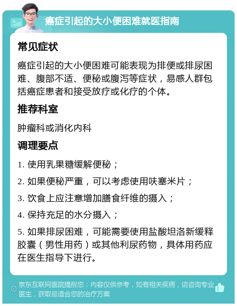 癌症引起的大小便困难就医指南 常见症状 癌症引起的大小便困难可能表现为排便或排尿困难、腹部不适、便秘或腹泻等症状，易感人群包括癌症患者和接受放疗或化疗的个体。 推荐科室 肿瘤科或消化内科 调理要点 1. 使用乳果糖缓解便秘； 2. 如果便秘严重，可以考虑使用呋塞米片； 3. 饮食上应注意增加膳食纤维的摄入； 4. 保持充足的水分摄入； 5. 如果排尿困难，可能需要使用盐酸坦洛新缓释胶囊（男性用药）或其他利尿药物，具体用药应在医生指导下进行。