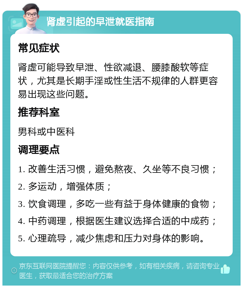 肾虚引起的早泄就医指南 常见症状 肾虚可能导致早泄、性欲减退、腰膝酸软等症状，尤其是长期手淫或性生活不规律的人群更容易出现这些问题。 推荐科室 男科或中医科 调理要点 1. 改善生活习惯，避免熬夜、久坐等不良习惯； 2. 多运动，增强体质； 3. 饮食调理，多吃一些有益于身体健康的食物； 4. 中药调理，根据医生建议选择合适的中成药； 5. 心理疏导，减少焦虑和压力对身体的影响。