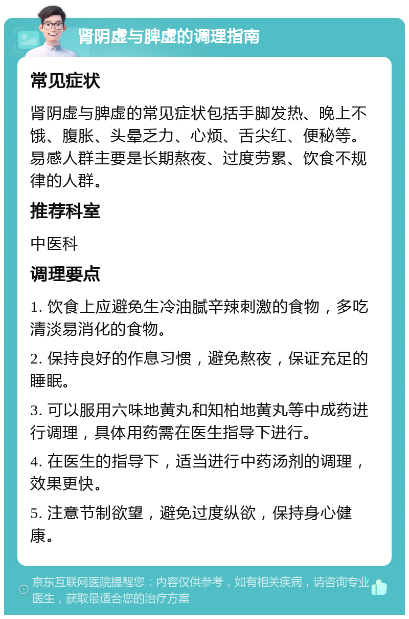 肾阴虚与脾虚的调理指南 常见症状 肾阴虚与脾虚的常见症状包括手脚发热、晚上不饿、腹胀、头晕乏力、心烦、舌尖红、便秘等。易感人群主要是长期熬夜、过度劳累、饮食不规律的人群。 推荐科室 中医科 调理要点 1. 饮食上应避免生冷油腻辛辣刺激的食物，多吃清淡易消化的食物。 2. 保持良好的作息习惯，避免熬夜，保证充足的睡眠。 3. 可以服用六味地黄丸和知柏地黄丸等中成药进行调理，具体用药需在医生指导下进行。 4. 在医生的指导下，适当进行中药汤剂的调理，效果更快。 5. 注意节制欲望，避免过度纵欲，保持身心健康。