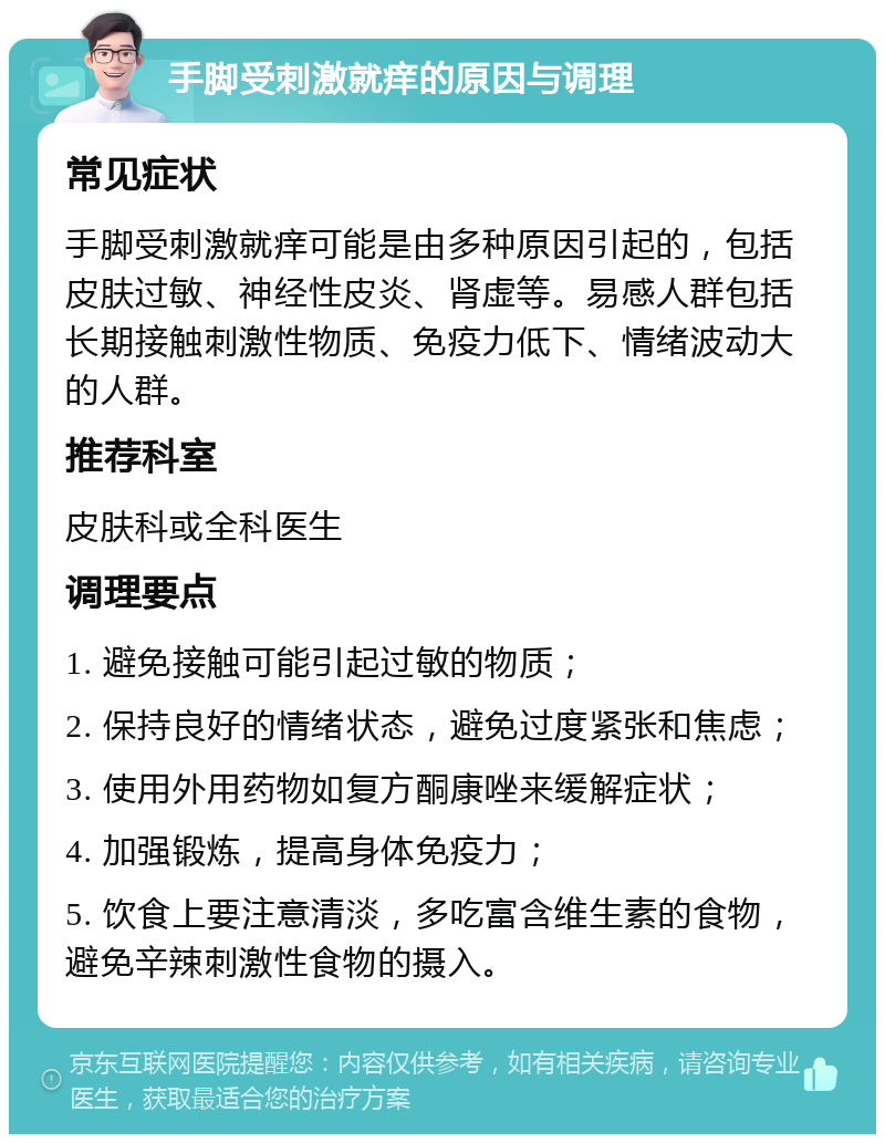 手脚受刺激就痒的原因与调理 常见症状 手脚受刺激就痒可能是由多种原因引起的，包括皮肤过敏、神经性皮炎、肾虚等。易感人群包括长期接触刺激性物质、免疫力低下、情绪波动大的人群。 推荐科室 皮肤科或全科医生 调理要点 1. 避免接触可能引起过敏的物质； 2. 保持良好的情绪状态，避免过度紧张和焦虑； 3. 使用外用药物如复方酮康唑来缓解症状； 4. 加强锻炼，提高身体免疫力； 5. 饮食上要注意清淡，多吃富含维生素的食物，避免辛辣刺激性食物的摄入。