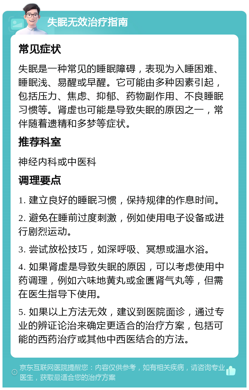 失眠无效治疗指南 常见症状 失眠是一种常见的睡眠障碍，表现为入睡困难、睡眠浅、易醒或早醒。它可能由多种因素引起，包括压力、焦虑、抑郁、药物副作用、不良睡眠习惯等。肾虚也可能是导致失眠的原因之一，常伴随着遗精和多梦等症状。 推荐科室 神经内科或中医科 调理要点 1. 建立良好的睡眠习惯，保持规律的作息时间。 2. 避免在睡前过度刺激，例如使用电子设备或进行剧烈运动。 3. 尝试放松技巧，如深呼吸、冥想或温水浴。 4. 如果肾虚是导致失眠的原因，可以考虑使用中药调理，例如六味地黄丸或金匮肾气丸等，但需在医生指导下使用。 5. 如果以上方法无效，建议到医院面诊，通过专业的辨证论治来确定更适合的治疗方案，包括可能的西药治疗或其他中西医结合的方法。