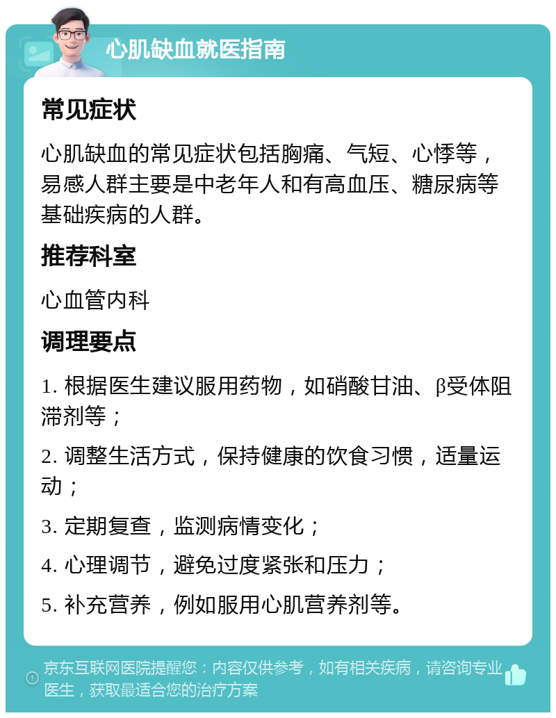 心肌缺血就医指南 常见症状 心肌缺血的常见症状包括胸痛、气短、心悸等，易感人群主要是中老年人和有高血压、糖尿病等基础疾病的人群。 推荐科室 心血管内科 调理要点 1. 根据医生建议服用药物，如硝酸甘油、β受体阻滞剂等； 2. 调整生活方式，保持健康的饮食习惯，适量运动； 3. 定期复查，监测病情变化； 4. 心理调节，避免过度紧张和压力； 5. 补充营养，例如服用心肌营养剂等。