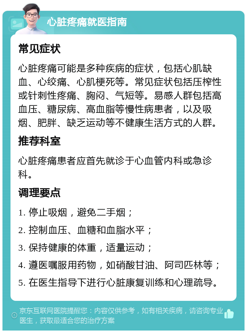 心脏疼痛就医指南 常见症状 心脏疼痛可能是多种疾病的症状，包括心肌缺血、心绞痛、心肌梗死等。常见症状包括压榨性或针刺性疼痛、胸闷、气短等。易感人群包括高血压、糖尿病、高血脂等慢性病患者，以及吸烟、肥胖、缺乏运动等不健康生活方式的人群。 推荐科室 心脏疼痛患者应首先就诊于心血管内科或急诊科。 调理要点 1. 停止吸烟，避免二手烟； 2. 控制血压、血糖和血脂水平； 3. 保持健康的体重，适量运动； 4. 遵医嘱服用药物，如硝酸甘油、阿司匹林等； 5. 在医生指导下进行心脏康复训练和心理疏导。