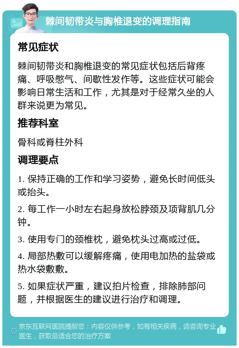 棘间韧带炎与胸椎退变的调理指南 常见症状 棘间韧带炎和胸椎退变的常见症状包括后背疼痛、呼吸憋气、间歇性发作等。这些症状可能会影响日常生活和工作，尤其是对于经常久坐的人群来说更为常见。 推荐科室 骨科或脊柱外科 调理要点 1. 保持正确的工作和学习姿势，避免长时间低头或抬头。 2. 每工作一小时左右起身放松脖颈及项背肌几分钟。 3. 使用专门的颈椎枕，避免枕头过高或过低。 4. 局部热敷可以缓解疼痛，使用电加热的盐袋或热水袋敷敷。 5. 如果症状严重，建议拍片检查，排除肺部问题，并根据医生的建议进行治疗和调理。