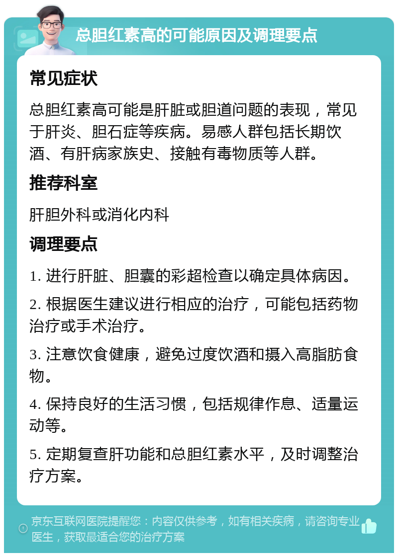 总胆红素高的可能原因及调理要点 常见症状 总胆红素高可能是肝脏或胆道问题的表现，常见于肝炎、胆石症等疾病。易感人群包括长期饮酒、有肝病家族史、接触有毒物质等人群。 推荐科室 肝胆外科或消化内科 调理要点 1. 进行肝脏、胆囊的彩超检查以确定具体病因。 2. 根据医生建议进行相应的治疗，可能包括药物治疗或手术治疗。 3. 注意饮食健康，避免过度饮酒和摄入高脂肪食物。 4. 保持良好的生活习惯，包括规律作息、适量运动等。 5. 定期复查肝功能和总胆红素水平，及时调整治疗方案。