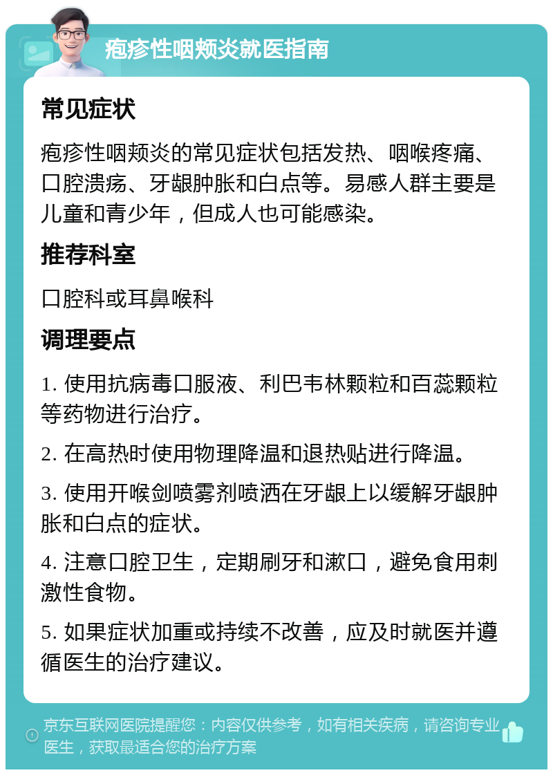 疱疹性咽颊炎就医指南 常见症状 疱疹性咽颊炎的常见症状包括发热、咽喉疼痛、口腔溃疡、牙龈肿胀和白点等。易感人群主要是儿童和青少年，但成人也可能感染。 推荐科室 口腔科或耳鼻喉科 调理要点 1. 使用抗病毒口服液、利巴韦林颗粒和百蕊颗粒等药物进行治疗。 2. 在高热时使用物理降温和退热贴进行降温。 3. 使用开喉剑喷雾剂喷洒在牙龈上以缓解牙龈肿胀和白点的症状。 4. 注意口腔卫生，定期刷牙和漱口，避免食用刺激性食物。 5. 如果症状加重或持续不改善，应及时就医并遵循医生的治疗建议。