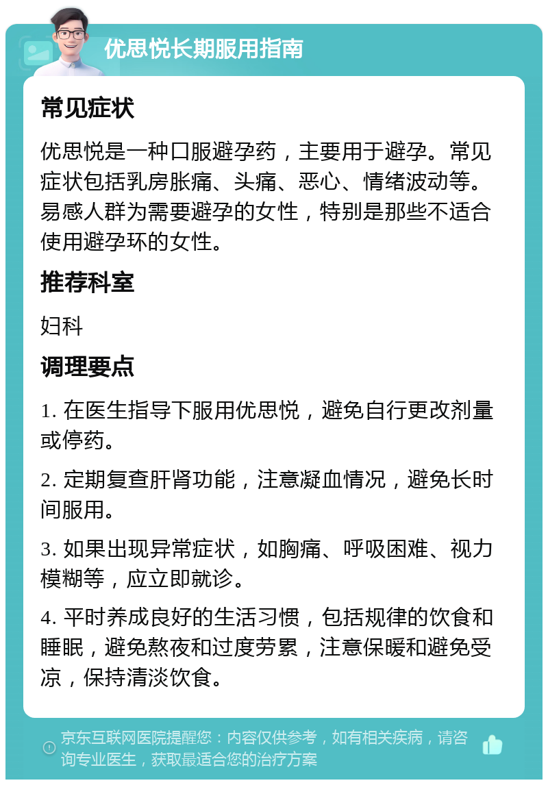 优思悦长期服用指南 常见症状 优思悦是一种口服避孕药，主要用于避孕。常见症状包括乳房胀痛、头痛、恶心、情绪波动等。易感人群为需要避孕的女性，特别是那些不适合使用避孕环的女性。 推荐科室 妇科 调理要点 1. 在医生指导下服用优思悦，避免自行更改剂量或停药。 2. 定期复查肝肾功能，注意凝血情况，避免长时间服用。 3. 如果出现异常症状，如胸痛、呼吸困难、视力模糊等，应立即就诊。 4. 平时养成良好的生活习惯，包括规律的饮食和睡眠，避免熬夜和过度劳累，注意保暖和避免受凉，保持清淡饮食。