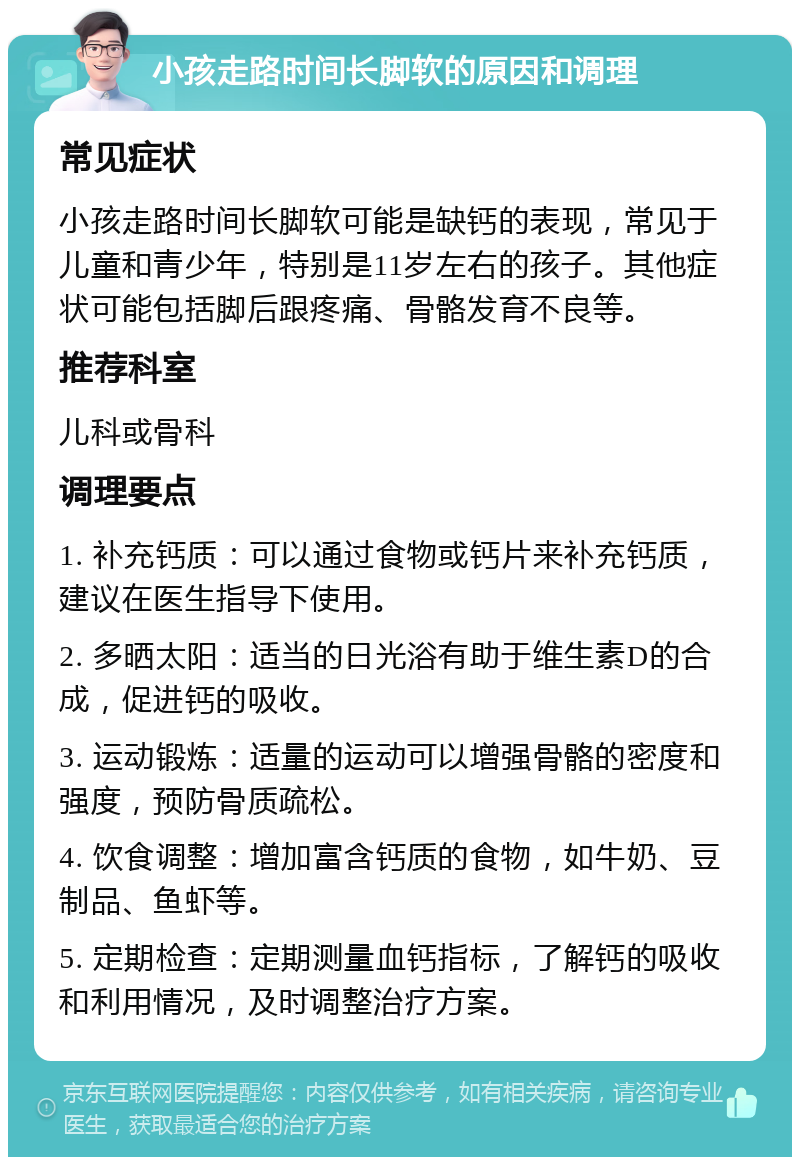 小孩走路时间长脚软的原因和调理 常见症状 小孩走路时间长脚软可能是缺钙的表现，常见于儿童和青少年，特别是11岁左右的孩子。其他症状可能包括脚后跟疼痛、骨骼发育不良等。 推荐科室 儿科或骨科 调理要点 1. 补充钙质：可以通过食物或钙片来补充钙质，建议在医生指导下使用。 2. 多晒太阳：适当的日光浴有助于维生素D的合成，促进钙的吸收。 3. 运动锻炼：适量的运动可以增强骨骼的密度和强度，预防骨质疏松。 4. 饮食调整：增加富含钙质的食物，如牛奶、豆制品、鱼虾等。 5. 定期检查：定期测量血钙指标，了解钙的吸收和利用情况，及时调整治疗方案。