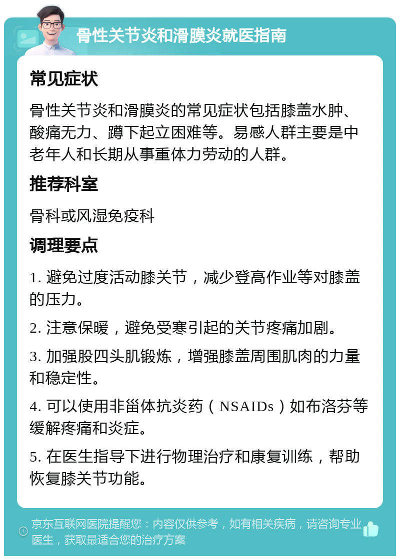 骨性关节炎和滑膜炎就医指南 常见症状 骨性关节炎和滑膜炎的常见症状包括膝盖水肿、酸痛无力、蹲下起立困难等。易感人群主要是中老年人和长期从事重体力劳动的人群。 推荐科室 骨科或风湿免疫科 调理要点 1. 避免过度活动膝关节，减少登高作业等对膝盖的压力。 2. 注意保暖，避免受寒引起的关节疼痛加剧。 3. 加强股四头肌锻炼，增强膝盖周围肌肉的力量和稳定性。 4. 可以使用非甾体抗炎药（NSAIDs）如布洛芬等缓解疼痛和炎症。 5. 在医生指导下进行物理治疗和康复训练，帮助恢复膝关节功能。