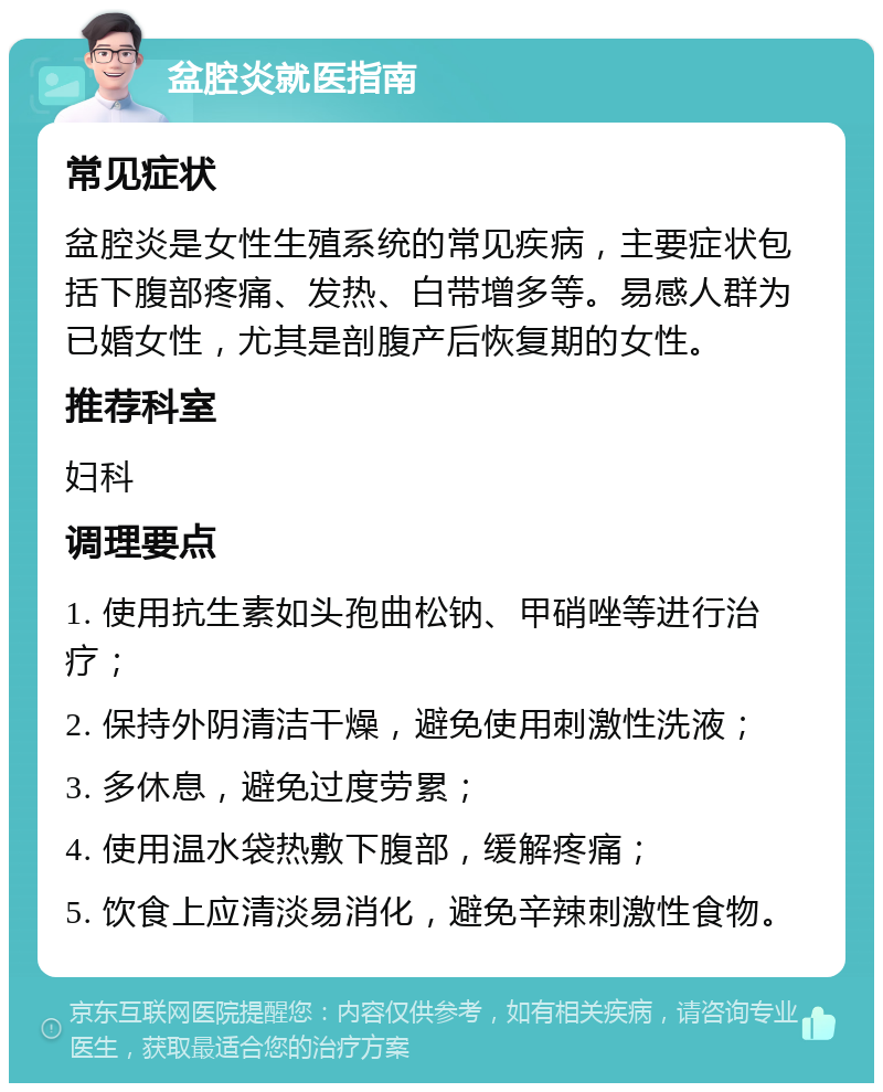 盆腔炎就医指南 常见症状 盆腔炎是女性生殖系统的常见疾病，主要症状包括下腹部疼痛、发热、白带增多等。易感人群为已婚女性，尤其是剖腹产后恢复期的女性。 推荐科室 妇科 调理要点 1. 使用抗生素如头孢曲松钠、甲硝唑等进行治疗； 2. 保持外阴清洁干燥，避免使用刺激性洗液； 3. 多休息，避免过度劳累； 4. 使用温水袋热敷下腹部，缓解疼痛； 5. 饮食上应清淡易消化，避免辛辣刺激性食物。