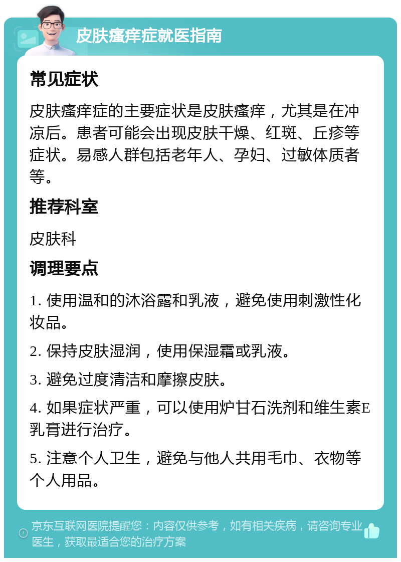 皮肤瘙痒症就医指南 常见症状 皮肤瘙痒症的主要症状是皮肤瘙痒，尤其是在冲凉后。患者可能会出现皮肤干燥、红斑、丘疹等症状。易感人群包括老年人、孕妇、过敏体质者等。 推荐科室 皮肤科 调理要点 1. 使用温和的沐浴露和乳液，避免使用刺激性化妆品。 2. 保持皮肤湿润，使用保湿霜或乳液。 3. 避免过度清洁和摩擦皮肤。 4. 如果症状严重，可以使用炉甘石洗剂和维生素E乳膏进行治疗。 5. 注意个人卫生，避免与他人共用毛巾、衣物等个人用品。