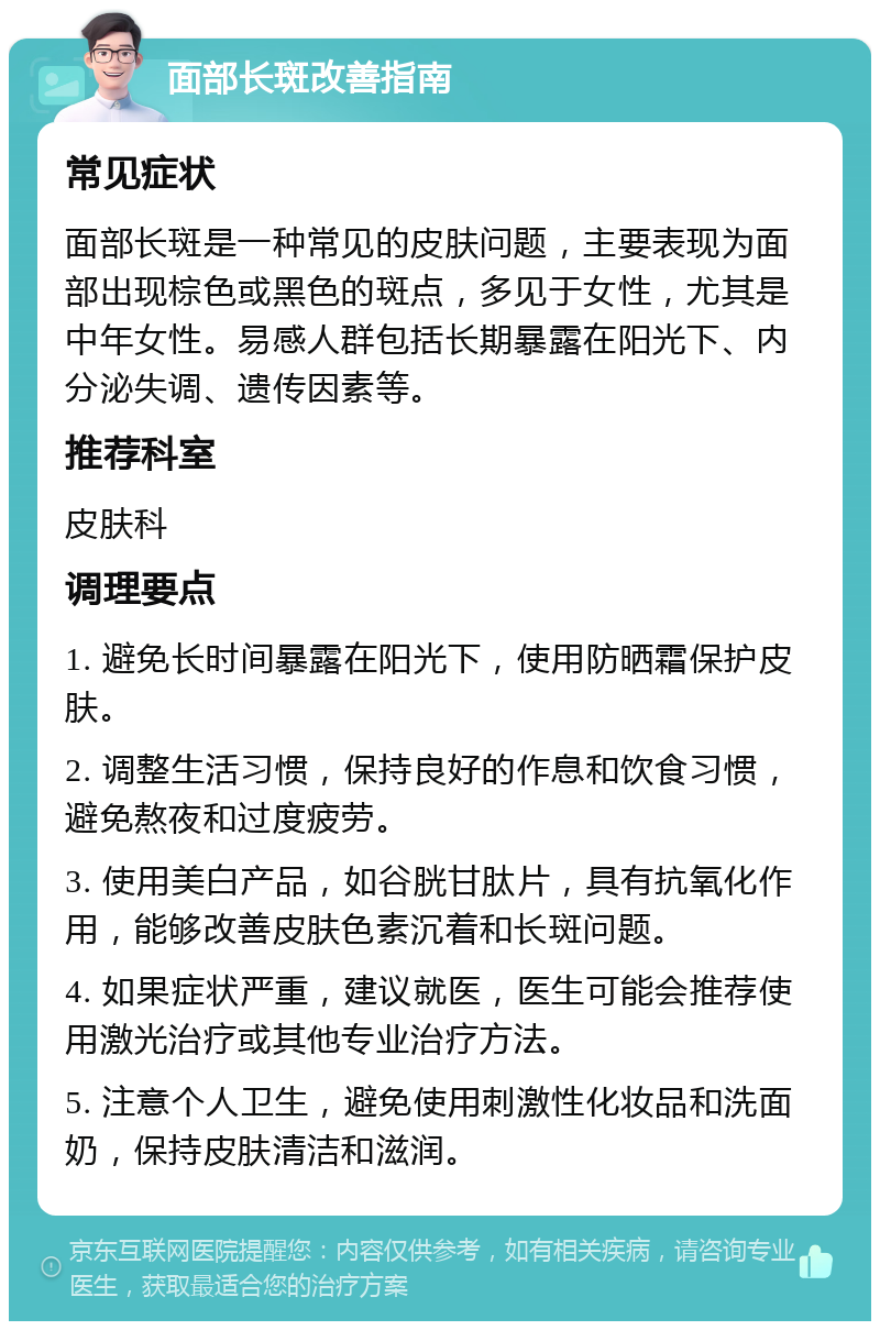 面部长斑改善指南 常见症状 面部长斑是一种常见的皮肤问题，主要表现为面部出现棕色或黑色的斑点，多见于女性，尤其是中年女性。易感人群包括长期暴露在阳光下、内分泌失调、遗传因素等。 推荐科室 皮肤科 调理要点 1. 避免长时间暴露在阳光下，使用防晒霜保护皮肤。 2. 调整生活习惯，保持良好的作息和饮食习惯，避免熬夜和过度疲劳。 3. 使用美白产品，如谷胱甘肽片，具有抗氧化作用，能够改善皮肤色素沉着和长斑问题。 4. 如果症状严重，建议就医，医生可能会推荐使用激光治疗或其他专业治疗方法。 5. 注意个人卫生，避免使用刺激性化妆品和洗面奶，保持皮肤清洁和滋润。