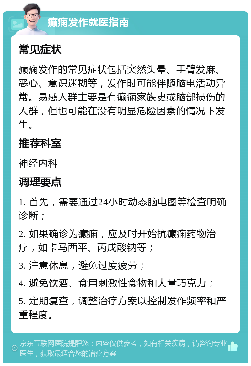 癫痫发作就医指南 常见症状 癫痫发作的常见症状包括突然头晕、手臂发麻、恶心、意识迷糊等，发作时可能伴随脑电活动异常。易感人群主要是有癫痫家族史或脑部损伤的人群，但也可能在没有明显危险因素的情况下发生。 推荐科室 神经内科 调理要点 1. 首先，需要通过24小时动态脑电图等检查明确诊断； 2. 如果确诊为癫痫，应及时开始抗癫痫药物治疗，如卡马西平、丙戊酸钠等； 3. 注意休息，避免过度疲劳； 4. 避免饮酒、食用刺激性食物和大量巧克力； 5. 定期复查，调整治疗方案以控制发作频率和严重程度。