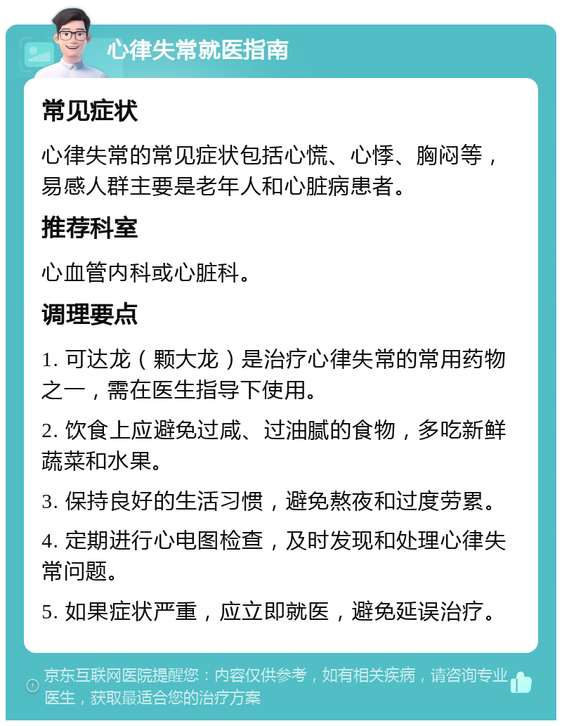 心律失常就医指南 常见症状 心律失常的常见症状包括心慌、心悸、胸闷等，易感人群主要是老年人和心脏病患者。 推荐科室 心血管内科或心脏科。 调理要点 1. 可达龙（颗大龙）是治疗心律失常的常用药物之一，需在医生指导下使用。 2. 饮食上应避免过咸、过油腻的食物，多吃新鲜蔬菜和水果。 3. 保持良好的生活习惯，避免熬夜和过度劳累。 4. 定期进行心电图检查，及时发现和处理心律失常问题。 5. 如果症状严重，应立即就医，避免延误治疗。