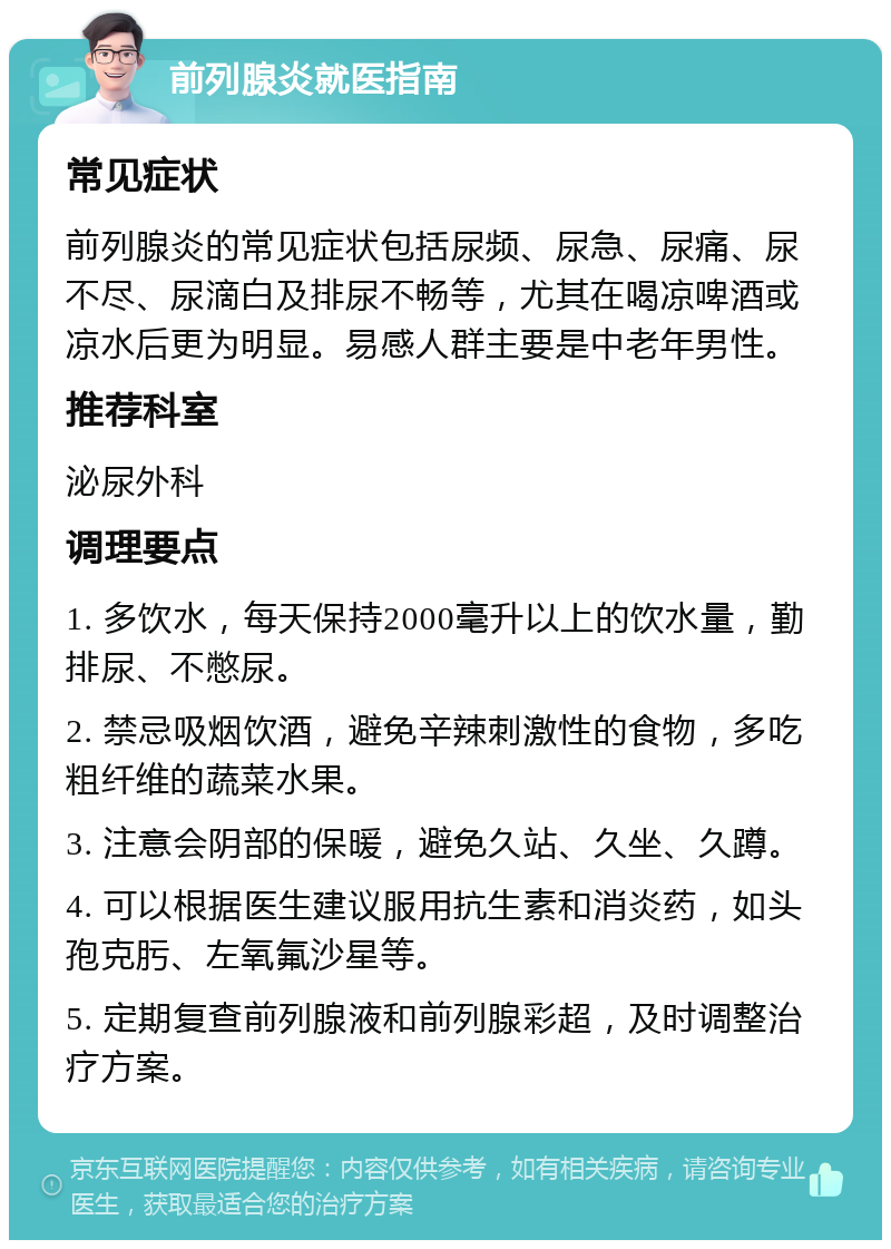 前列腺炎就医指南 常见症状 前列腺炎的常见症状包括尿频、尿急、尿痛、尿不尽、尿滴白及排尿不畅等，尤其在喝凉啤酒或凉水后更为明显。易感人群主要是中老年男性。 推荐科室 泌尿外科 调理要点 1. 多饮水，每天保持2000毫升以上的饮水量，勤排尿、不憋尿。 2. 禁忌吸烟饮酒，避免辛辣刺激性的食物，多吃粗纤维的蔬菜水果。 3. 注意会阴部的保暖，避免久站、久坐、久蹲。 4. 可以根据医生建议服用抗生素和消炎药，如头孢克肟、左氧氟沙星等。 5. 定期复查前列腺液和前列腺彩超，及时调整治疗方案。