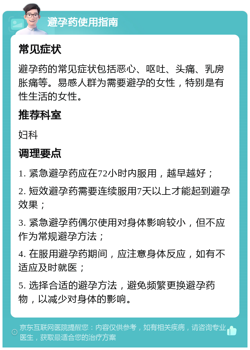 避孕药使用指南 常见症状 避孕药的常见症状包括恶心、呕吐、头痛、乳房胀痛等。易感人群为需要避孕的女性，特别是有性生活的女性。 推荐科室 妇科 调理要点 1. 紧急避孕药应在72小时内服用，越早越好； 2. 短效避孕药需要连续服用7天以上才能起到避孕效果； 3. 紧急避孕药偶尔使用对身体影响较小，但不应作为常规避孕方法； 4. 在服用避孕药期间，应注意身体反应，如有不适应及时就医； 5. 选择合适的避孕方法，避免频繁更换避孕药物，以减少对身体的影响。