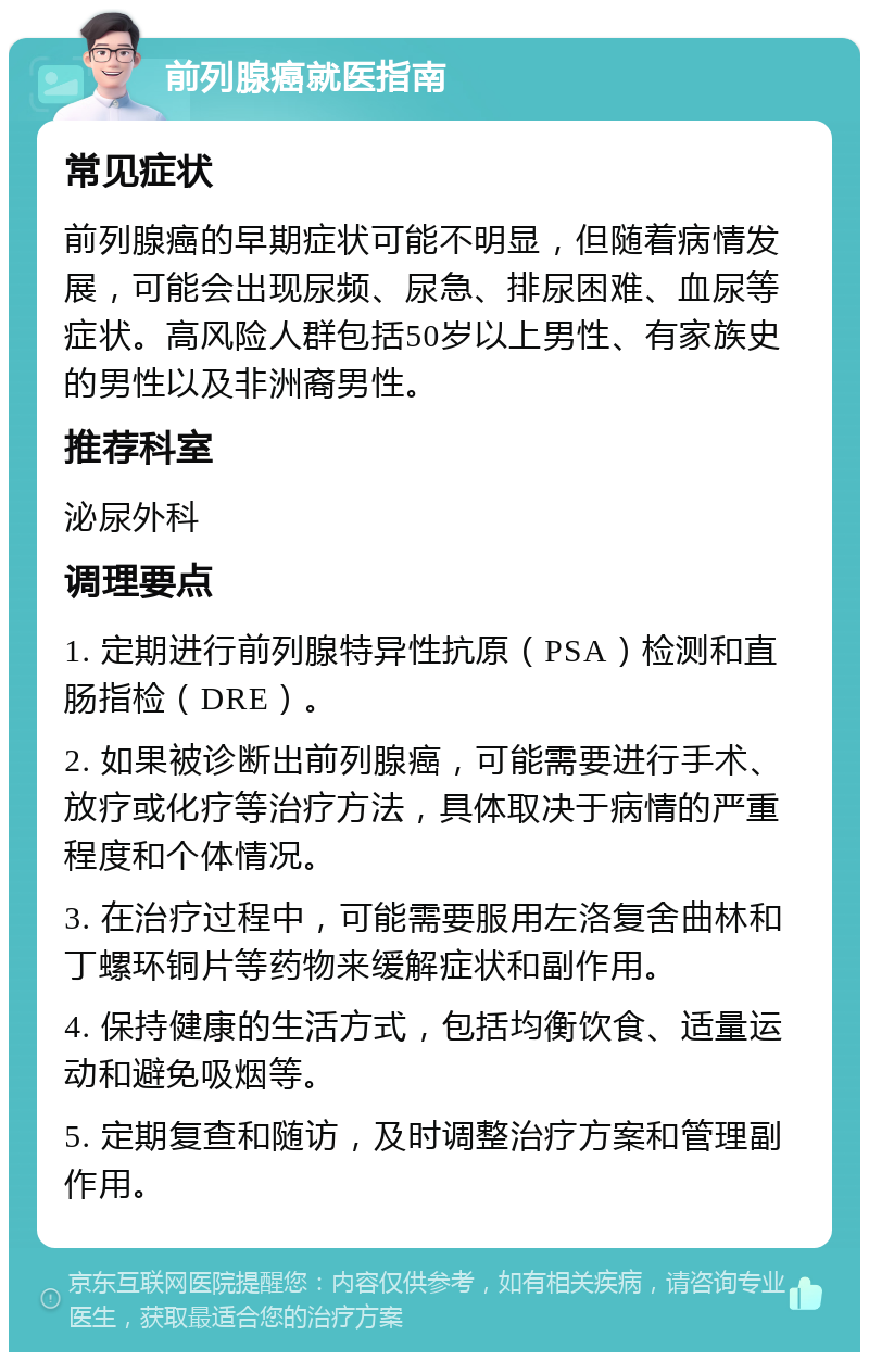 前列腺癌就医指南 常见症状 前列腺癌的早期症状可能不明显，但随着病情发展，可能会出现尿频、尿急、排尿困难、血尿等症状。高风险人群包括50岁以上男性、有家族史的男性以及非洲裔男性。 推荐科室 泌尿外科 调理要点 1. 定期进行前列腺特异性抗原（PSA）检测和直肠指检（DRE）。 2. 如果被诊断出前列腺癌，可能需要进行手术、放疗或化疗等治疗方法，具体取决于病情的严重程度和个体情况。 3. 在治疗过程中，可能需要服用左洛复舍曲林和丁螺环铜片等药物来缓解症状和副作用。 4. 保持健康的生活方式，包括均衡饮食、适量运动和避免吸烟等。 5. 定期复查和随访，及时调整治疗方案和管理副作用。