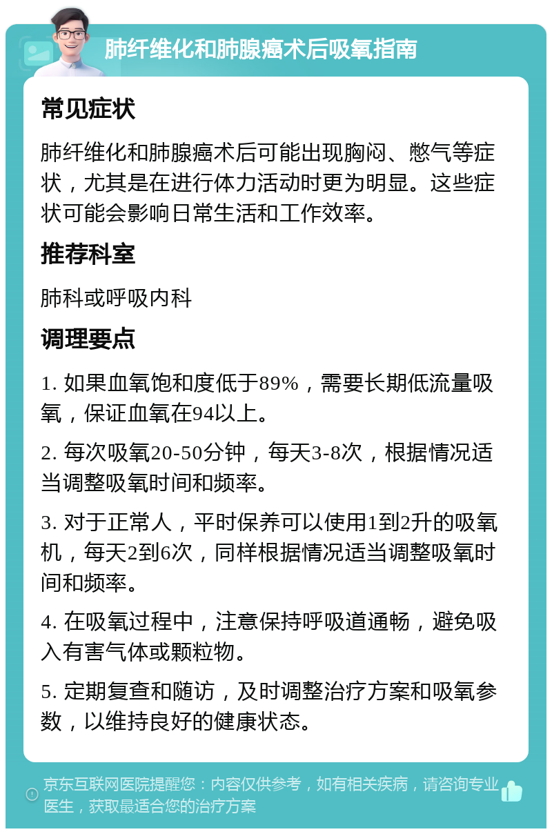 肺纤维化和肺腺癌术后吸氧指南 常见症状 肺纤维化和肺腺癌术后可能出现胸闷、憋气等症状，尤其是在进行体力活动时更为明显。这些症状可能会影响日常生活和工作效率。 推荐科室 肺科或呼吸内科 调理要点 1. 如果血氧饱和度低于89%，需要长期低流量吸氧，保证血氧在94以上。 2. 每次吸氧20-50分钟，每天3-8次，根据情况适当调整吸氧时间和频率。 3. 对于正常人，平时保养可以使用1到2升的吸氧机，每天2到6次，同样根据情况适当调整吸氧时间和频率。 4. 在吸氧过程中，注意保持呼吸道通畅，避免吸入有害气体或颗粒物。 5. 定期复查和随访，及时调整治疗方案和吸氧参数，以维持良好的健康状态。