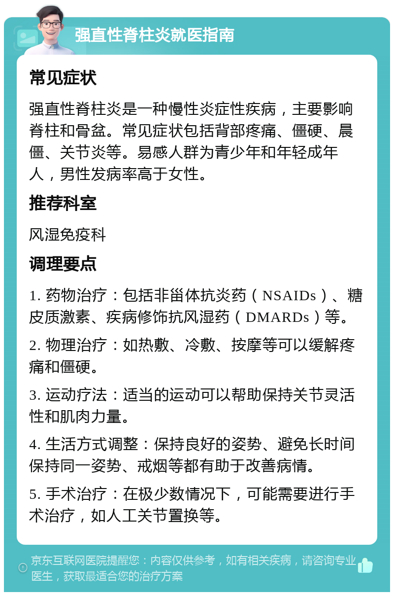 强直性脊柱炎就医指南 常见症状 强直性脊柱炎是一种慢性炎症性疾病，主要影响脊柱和骨盆。常见症状包括背部疼痛、僵硬、晨僵、关节炎等。易感人群为青少年和年轻成年人，男性发病率高于女性。 推荐科室 风湿免疫科 调理要点 1. 药物治疗：包括非甾体抗炎药（NSAIDs）、糖皮质激素、疾病修饰抗风湿药（DMARDs）等。 2. 物理治疗：如热敷、冷敷、按摩等可以缓解疼痛和僵硬。 3. 运动疗法：适当的运动可以帮助保持关节灵活性和肌肉力量。 4. 生活方式调整：保持良好的姿势、避免长时间保持同一姿势、戒烟等都有助于改善病情。 5. 手术治疗：在极少数情况下，可能需要进行手术治疗，如人工关节置换等。